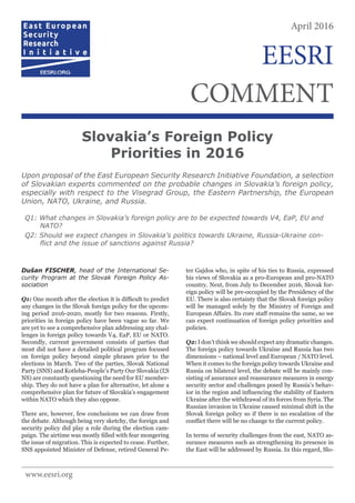 Dušan FISCHER, head of the International Se-
curity Program at the Slovak Foreign Policy As-
sociation
Q1: One month after the election it is difficult to predict
any changes in the Slovak foreign policy for the upcom-
ing period 2016-2020, mostly for two reasons. Firstly,
priorities in foreign policy have been vague so far. We
are yet to see a comprehensive plan addressing any chal-
lenges in foreign policy towards V4, EaP, EU or NATO.
Secondly, current government consists of parties that
most did not have a detailed political program focused
on foreign policy beyond simple phrases prior to the
elections in March. Two of the parties, Slovak National
Party (SNS) and Kotleba-People’s Party Our Slovakia (ĽS
NS) are constantly questioning the need for EU member-
ship. They do not have a plan for alternative, let alone a
comprehensive plan for future of Slovakia’s engagement
within NATO which they also oppose.
There are, however, few conclusions we can draw from
the debate. Although being very sketchy, the foreign and
security policy did play a role during the election cam-
paign. The airtime was mostly filled with fear mongering
the issue of migration. This is expected to cease. Further,
SNS appointed Minister of Defense, retired General Pe-
ter Gajdos who, in spite of his ties to Russia, expressed
his views of Slovakia as a pro-European and pro-NATO
country. Next, from July to December 2016, Slovak for-
eign policy will be pre-occupied by the Presidency of the
EU. There is also certainty that the Slovak foreign policy
will be managed solely by the Ministry of Foreign and
European Affairs. Its core staff remains the same, so we
can expect continuation of foreign policy priorities and
policies.
Q2: I don’t think we should expect any dramatic changes.
The foreign policy towards Ukraine and Russia has two
dimensions – national level and European / NATO level.
When it comes to the foreign policy towards Ukraine and
Russia on bilateral level, the debate will be mainly con-
sisting of assurance and reassurance measures in energy
security sector and challenges posed by Russia’s behav-
ior in the region and influencing the stability of Eastern
Ukraine after the withdrawal of its forces from Syria. The
Russian invasion in Ukraine caused minimal shift in the
Slovak foreign policy so if there is no escalation of the
conflict there will be no change to the current policy.
In terms of security challenges from the east, NATO as-
surance measures such as strengthening its presence in
the East will be addressed by Russia. In this regard, Slo-
Slovakia’s Foreign Policy
Priorities in 2016
Upon proposal of the East European Security Research Initiative Foundation, a selection
of Slovakian experts commented on the probable changes in Slovakia’s foreign policy,
especially with respect to the Visegrad Group, the Eastern Partnership, the European
Union, NATO, Ukraine, and Russia.
Q1: What changes in Slovakia’s foreign policy are to be expected towards V4, EaP, EU and
NATO?
Q2: Should we expect changes in Slovakia’s politics towards Ukraine, Russia-Ukraine con-
flict and the issue of sanctions against Russia?
April 2016
COMMENT
EESRI
www.eesri.org
 