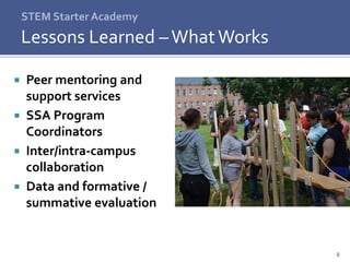 8
 Peer mentoring and
support services
 SSA Program
Coordinators
 Inter/intra-campus
collaboration
 Data and formative /
summative evaluation
STEM Starter Academy
Lessons Learned –WhatWorks
 