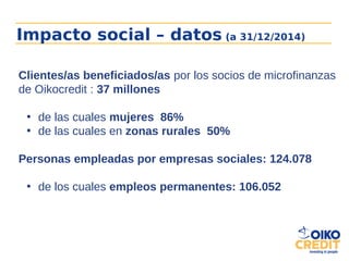 Impacto social – datos (a 31/12/2014)
Clientes/as beneficiados/as por los socios de microfinanzas
de Oikocredit : 37 millones
• de las cuales mujeres 86%
• de las cuales en zonas rurales 50%
Personas empleadas por empresas sociales: 124.078
• de los cuales empleos permanentes: 106.052
 