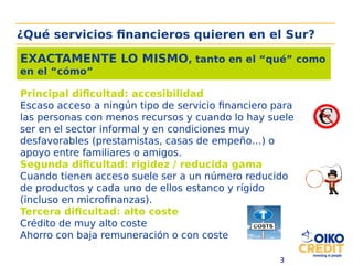 3
Principal dificultad: accesibilidad
Escaso acceso a ningún tipo de servicio financiero para
las personas con menos recursos y cuando lo hay suele
ser en el sector informal y en condiciones muy
desfavorables (prestamistas, casas de empeño…) o
apoyo entre familiares o amigos.
Segunda dificultad: rigidez / reducida gama
Cuando tienen acceso suele ser a un número reducido
de productos y cada uno de ellos estanco y rígido
(incluso en microfinanzas).
Tercera dificultad: alto coste
Crédito de muy alto coste
Ahorro con baja remuneración o con coste
EXACTAMENTE LO MISMO, tanto en el “qué” como
en el “cómo”
¿Qué servicios financieros quieren en el Sur?
 