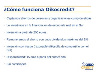 ¿Cómo funciona Oikocredit?

Captamos ahorros de personas y organizaciones comprometidas

Lo invertimos en la financiación de economía real en el Sur

Inversión a partir de 200 euros

Remuneramos el ahorro con unos dividendos máximos del 2%

Inversión con riesgo (razonable) (filosofía de compartirlo con el
Sur)

Disponibilidad: 15 días a partir del primer año

Sin comisiones
 