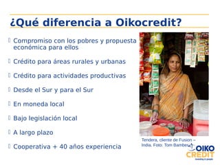  Compromiso con los pobres y propuesta
económica para ellos
 Crédito para áreas rurales y urbanas
 Crédito para actividades productivas
 Desde el Sur y para el Sur
 En moneda local
 Bajo legislación local
 A largo plazo
 Cooperativa + 40 años experiencia
¿Qué diferencia a Oikocredit?
Tendera, cliente de Fusion –
India. Foto: Tom Bamber
 