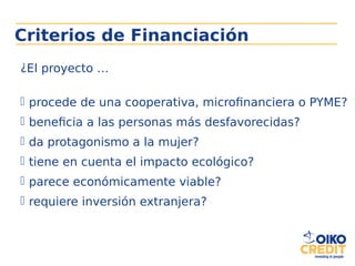 Criterios de Financiación
¿El proyecto …
 procede de una cooperativa, microfinanciera o PYME?
 beneficia a las personas más desfavorecidas?
 da protagonismo a la mujer?
 tiene en cuenta el impacto ecológico?
 parece económicamente viable?
 requiere inversión extranjera?
 