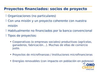 Proyectos financiados: socios de proyecto
 Organizaciones (no particulares)
 Con una misión y un proyecto coherente con nuestra
misión
 Habitualmente no financiados por la banca convencional
 Tipos de proyectos:
●
Cooperativas (o empresas sociales) productivas (agrícolas,
ganaderos, fabricación…). Muchas de ellas de comercio
justo.
●
Proyectos de microfinanzas / Instituciones microfinancieras
●
Energías renovables (con impacto en población en pobreza)
 