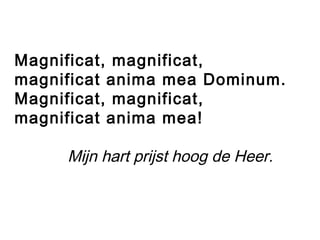 Magnificat, magnificat,
magnificat anima mea Dominum.
Magnificat, magnificat,
magnificat anima mea!
Mijn hart prijst hoog de Heer.
 