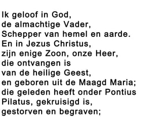 Ik geloof in God,
de almachtige Vader,
Schepper van hemel en aarde.
En in Jezus Christus,
zijn enige Zoon, onze Heer,
die ontvangen is
van de heilige Geest,
en geboren uit de Maagd Maria;
die geleden heeft onder Pontius
Pilatus, gekruisigd is,
gestorven en begraven;
 