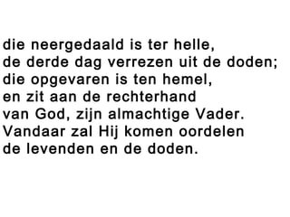 die neergedaald is ter helle,
de derde dag verrezen uit de doden;
die opgevaren is ten hemel,
en zit aan de rechterhand
van God, zijn almachtige Vader.
Vandaar zal Hij komen oordelen
de levenden en de doden.
 