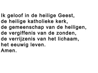 Ik geloof in de heilige Geest,
de heilige katholieke kerk,
de gemeenschap van de heiligen,
de vergiffenis van de zonden,
de verrijzenis van het lichaam,
het eeuwig leven.
Amen.
 