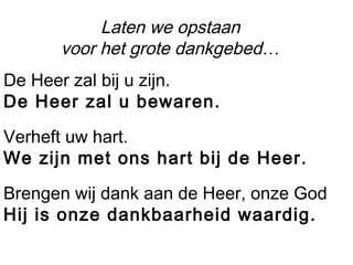 Laten we opstaan
voor het grote dankgebed…
De Heer zal bij u zijn.
De Heer zal u bewaren.
Verheft uw hart.
We zijn met ons hart bij de Heer.
Brengen wij dank aan de Heer, onze God
Hij is onze dankbaarheid waardig.
 