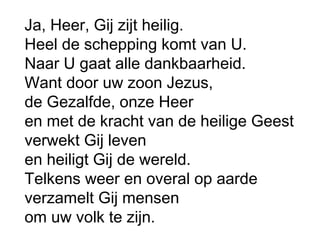 Ja, Heer, Gij zijt heilig.
Heel de schepping komt van U.
Naar U gaat alle dankbaarheid.
Want door uw zoon Jezus,
de Gezalfde, onze Heer
en met de kracht van de heilige Geest
verwekt Gij leven
en heiligt Gij de wereld.
Telkens weer en overal op aarde
verzamelt Gij mensen
om uw volk te zijn.
 