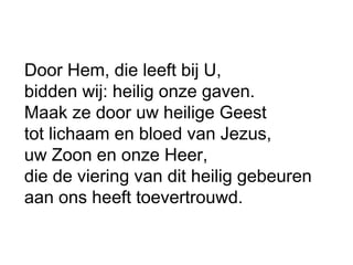 Door Hem, die leeft bij U,
bidden wij: heilig onze gaven.
Maak ze door uw heilige Geest
tot lichaam en bloed van Jezus,
uw Zoon en onze Heer,
die de viering van dit heilig gebeuren
aan ons heeft toevertrouwd.
 