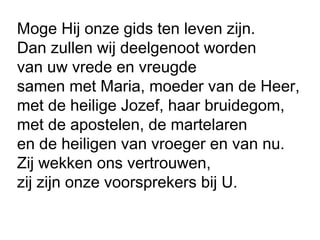 Moge Hij onze gids ten leven zijn.
Dan zullen wij deelgenoot worden
van uw vrede en vreugde
samen met Maria, moeder van de Heer,
met de heilige Jozef, haar bruidegom,
met de apostelen, de martelaren
en de heiligen van vroeger en van nu.
Zij wekken ons vertrouwen,
zij zijn onze voorsprekers bij U.
 