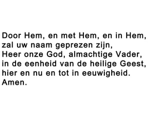 Door Hem, en met Hem, en in Hem,
zal uw naam geprezen zijn,
Heer onze God, almachtige Vader,
in de eenheid van de heilige Geest,
hier en nu en tot in eeuwigheid.
Amen.
 