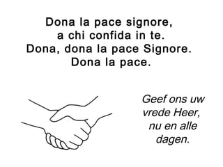 Dona la pace signore,
a chi confida in te.
Dona, dona la pace Signore.
Dona la pace.
Geef ons uw
vrede Heer,
nu en alle
dagen.
 