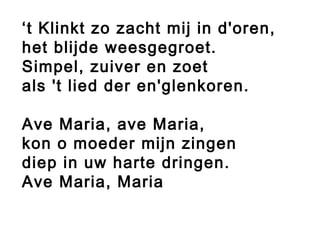 ‘t Klinkt zo zacht mij in d'oren,
het blijde weesgegroet.
Simpel, zuiver en zoet
als 't lied der en'glenkoren.
Ave Maria, ave Maria,
kon o moeder mijn zingen
diep in uw harte dringen.
Ave Maria, Maria
 
 