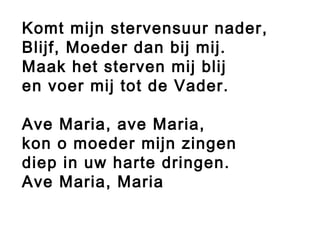 Komt mijn stervensuur nader,
Blijf, Moeder dan bij mij.
Maak het sterven mij blij
en voer mij tot de Vader.
Ave Maria, ave Maria,
kon o moeder mijn zingen
diep in uw harte dringen.
Ave Maria, Maria
 
 