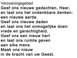 Verzoeningsgebed
Geef ons nieuwe gedachten, Heer,
en laat ons het ondenkbare denken:
een nieuwe aarde.
Geef ons nieuwe daden
en laat ons het onmogelijke doen:
vrede en gerechtigheid.
Geef ons een nieuw hart
en laat ons ruimte geven
aan elke mens.
Maak ons nieuw
in de kracht van uw Geest.
 