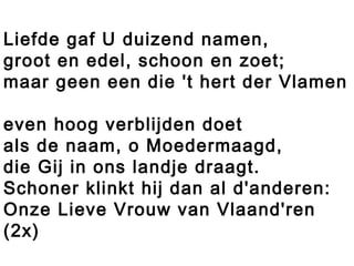 Liefde gaf U duizend namen,
groot en edel, schoon en zoet;
maar geen een die 't hert der Vlamen
even hoog verblijden doet
als de naam, o Moedermaagd,
die Gij in ons landje draagt.
Schoner klinkt hij dan al d'anderen:
Onze Lieve Vrouw van Vlaand'ren
(2x)
 