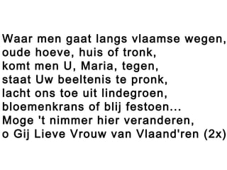 Waar men gaat langs vlaamse wegen,
oude hoeve, huis of tronk,
komt men U, Maria, tegen,
staat Uw beeltenis te pronk,
lacht ons toe uit lindegroen,
bloemenkrans of blij festoen...
Moge 't nimmer hier veranderen,
o Gij Lieve Vrouw van Vlaand'ren (2x)
 