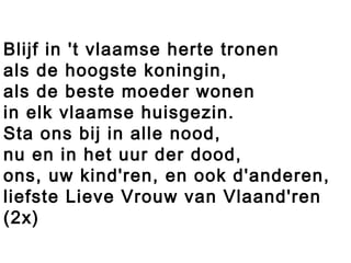 Blijf in 't vlaamse herte tronen
als de hoogste koningin,
als de beste moeder wonen
in elk vlaamse huisgezin.
Sta ons bij in alle nood,
nu en in het uur der dood,
ons, uw kind'ren, en ook d'anderen,
liefste Lieve Vrouw van Vlaand'ren
(2x)
 