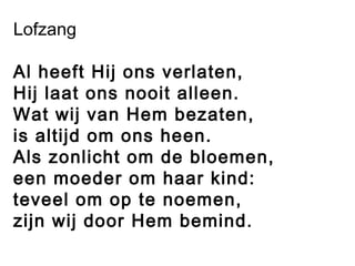 Lofzang
Al heeft Hij ons verlaten,
Hij laat ons nooit alleen.
Wat wij van Hem bezaten,
is altijd om ons heen.
Als zonlicht om de bloemen,
een moeder om haar kind:
teveel om op te noemen,
zijn wij door Hem bemind.
 