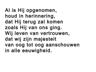Al is Hij opgenomen,
houd in herinnering,
dat Hij terug zal komen
zoals Hij van ons ging.
Wij leven van vertrouwen,
dat wij zijn majesteit
van oog tot oog aanschouwen
in alle eeuwigheid.
 