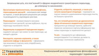 Національний реєстр академічних філософських
перекладів і термінології
Запрошуємо усіх, хто пов’язаний із сферою академічного гуманітарного перекладу,
до співпраці та закликаємо:
Організаторів термінологічних, лексикографічних,
перекладацьких дискусій – анонсувати свої заходи
на порталі, а також фіксувати результати цих заходів
та розміщувати їх у відповідних реєстрах
Перекладачів – використовувати висновки
термінологічних дискусій, що вже відбулися, під час
перекладу іншомовних текстів
Видавництва та редколегії періодичних видань –
надавати нам дані про наявні та нові переклади, що
виходять друком
Студентів, аспірантів, науковців, а також усіх
читачів гуманітарної літератури – перевіряти на
порталі наявність україномовних перекладів текстів,
які бажаєте прочитати
Викладачів, наукових керівників, а також
керівників кафедр та факультетів – інформувати
про можливості порталу своїх співробітників,
студентів та аспірантів
Тих, хто готовий долучитися до удосконалення
сфери вітчизняного академічного перекладу –
приєднатися до команди проекту, здійснити
первинне наповнення порталу інформацією про
наявні переклади та термінологічні дискусії
Та усіх – поширювати цю інформацію,
використовувати її та ставитись до мови та
перекладу з належною серйозністю
 