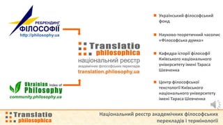 Національний реєстр академічних філософських
перекладів і термінології
Український філософський
фонд
Науково-теоретичний часопис
«Філософська думка»
Кафедра історії філософії
Київського національного
університету імені Тараса
Шевченка
Центр філософської
текстології Київського
національного університету
імені Тараса Шевченка
 
