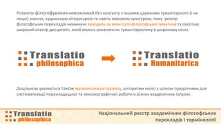 Національний реєстр академічних філософських
перекладів і термінології
Розвиток філософування неможливий без контакту з іншими царинами гуманітарного (і не
лише) знання, художньою літературою та навіть масовою культурою, тому реєстр
філософських перекладів неминуче виходить за межі суто філософської тематики та охоплює
широкий спектр дисциплін, який можна означити як гуманітаристику в широкому сенсі.
Доцільною уявляється також мультиплікація проекту, алгоритми якого є цілком придатними для
систематизації перекладацької та лексикографічної роботи в різних академічних галузях.
 