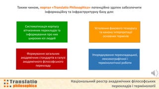 Національний реєстр академічних філософських
перекладів і термінології
Таким чином, портал «Translatio Philosophica» потенційно здатен забезпечити
інформаційну та інфраструктурну базу для:
Упорядкування перекладацької,
лексикографічної і
термінологічної роботи
Cистематизація корпусу
вітчизняних перекладів та
інформування про них
широких кіл людей
Усталення фахового тезаурусу
та канону інтерпретації
основних термінів
Формування загальних
академічних стандартів в галузі
академічного філософського
перекладу
 