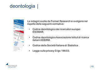 |  11
deontologia  |
Le  indagini  svolte  da  Format  Research  si  svolgono  nel  
rispetto  delle  seguenti  normative:
• Codice  deontologico  dei  ricercatori  europei  
ESOMAR.
• Codice  deontologico  Associazione  Istituti  di  ricerca  
italiani  ASSIRM.  
• Codice  della  Società  Italiana  di  Statistica
• Legge  sulla  privacy  D.lgs 196/03.
 