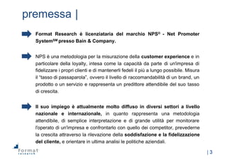 |  3
premessa  |
Format Research è licenziataria del marchio NPS® -­ Net Promoter
SystemSM presso Bain & Company.
NPS è una metodologia per la misurazione della customer experience e in
particolare della loyalty, intesa come la capacità da parte di un'impresa di
fidelizzare i propri clienti e di mantenerli fedeli il più a lungo possibile. Misura
il “tasso di passaparola”, ovvero il livello di raccomandabilità di un brand, un
prodotto o un servizio e rappresenta un predittore attendibile del suo tasso
di crescita.
Il suo impiego è attualmente molto diffuso in diversi settori a livello
nazionale e internazionale, in quanto rappresenta una metodologia
attendibile, di semplice interpretazione e di grande utilità per monitorare
l'operato di un'impresa e confrontarlo con quello dei competitor, prevederne
la crescita attraverso la rilevazione della soddisfazione e la fidelizzazione
del cliente, e orientare in ultima analisi le politiche aziendali.
 