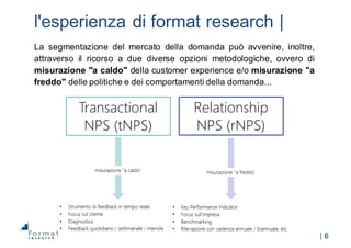 |  6
l'esperienza  di  format  research |
La segmentazione del mercato della domanda può avvenire, inoltre,
attraverso il ricorso a due diverse opzioni metodologiche, ovvero di
misurazione "a caldo" della customer experience e/o misurazione "a
freddo" delle politiche e dei comportamenti della domanda...
 