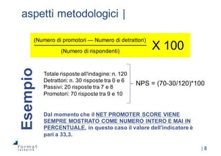 |  8
aspetti  metodologici  |
Totale  risposte  all'indagine:  n.  120
Detrattori:  n.  30  risposte  tra  0  e  6
Passivi:  20  risposte  tra  7  e  8
Promotori:  70  risposte  tra  9  e  10
Esempio
NPS  =  (70-­30/120)*100
Dal  momento  che  il  NET  PROMOTER  SCORE  VIENE  
SEMPRE  MOSTRATO  COME  NUMERO  INTERO  E  MAI  IN  
PERCENTUALE,  in  questo  caso  il  valore  dell'indicatore  è  
pari  a  33,3.
(Numero  di  promotori  — Numero  di  detrattori)
(Numero  di  rispondenti)
X  100
 