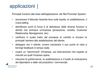 |  9
applicazioni  |
Principali funzioni alla base dell'applicazione del Net Promoter System:
• accrescere il fatturato facendo leva sulla loyalty, la soddisfazione, il
cross-­selling
• identificare punti di forza e di debolezza delle diverse funzioni e
attività che animano un’impresa (produzione, vendita, Customer
Relationship Management, etc)
• verificare in quale tratto del processo di vendita si trovano le
principali barriere alla soddisfazione del cliente;;
• dialogare con il cliente, ovvero conoscere il suo punto di vista e
fornirgli feedback in tempo reale;;
• creare un “benchmark” d’impresa, sia internamente che rispetto ai
mercati sui quali l’impresa opera;;
• misurare la performance, la soddisfazione e il livello di motivazione
dei dipendenti e delle reti produttive / commerciali.
 