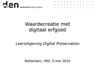 Waardecreatie met
digitaal erfgoed
Leeromgeving Digital Preservation
Rotterdam, HNI, 9 mei 2016
 