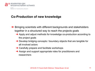 td-net
Network for Transdisciplinary Research
Co-Production of new knowledge
➜  Bringing scientists with different backgrounds and stakeholders
together in a structured way to reach the projects goals
➜  Apply and adjust methods for knowledge co-production according to
the project goals
➜  Develop bridging concepts / boundary objects that are tangible for
all involved actors
➜  Carefully prepare and facilitate workshops
➜  Assign and support appropriate roles for practitioners and
researchers
112016-05-11 Future Earth Webinar, Tobias Buser, td-net
 