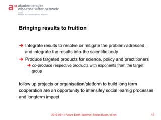td-net
Network for Transdisciplinary Research
Bringing results to fruition
➜  Integrate results to resolve or mitigate the problem adressed,
and integrate the results into the scientific body
➜  Produce targeted products for science, policy and practitioners
➜  co-produce respective products with exponents from the target
group
follow up projects or organisation/platform to build long term
cooperation are an opportunity to intensifey social learnig processes
and longterm impact
122016-05-11 Future Earth Webinar, Tobias Buser, td-net
 