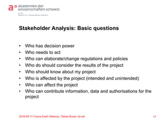 td-net
Network for Transdisciplinary Research
Stakeholder Analysis: Basic questions
•  Who has decision power
•  Who needs to act
•  Who can elaborate/change regulations and policies
•  Who do should consider the results of the project
•  Who should know about my project
•  Who is affected by the project (intended and unintended)
•  Who can affect the project
•  Who can contribute information, data and authorisations for the
project
2016-05-11 Future Earth Webinar, Tobias Buser, td-net 17
 