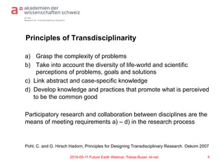 td-net
Network for Transdisciplinary Research
Principles of Transdisciplinarity
a)  Grasp the complexity of problems
b)  Take into account the diversity of life-world and scientific
perceptions of problems, goals and solutions
c) Link abstract and case-specific knowledge
d) Develop knowledge and practices that promote what is perceived
to be the common good
Participatory research and collaboration between disciplines are the
means of meeting requirements a) – d) in the research process
Pohl, C. and G. Hirsch Hadorn, Principles for Designing Transdisciplinary Research. Oekom 2007
42016-05-11 Future Earth Webinar, Tobias Buser, td-net
 