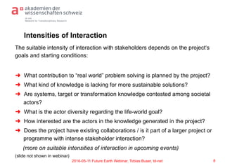 td-net
Network for Transdisciplinary Research
Intensities of Interaction
The suitable intensity of interaction with stakeholders depends on the project‘s
goals and starting conditions:
➜  What contribution to “real world” problem solving is planned by the project?
➜  What kind of knowledge is lacking for more sustainable solutions?
➜  Are systems, target or transformation knowledge contested among societal
actors?
➜  What is the actor diversity regarding the life-world goal?
➜  How interested are the actors in the knowledge generated in the project?
➜  Does the project have existing collaborations / is it part of a larger project or
programme with intense stakeholder interaction?
(more on suitable intensities of interaction in upcoming events)
(slide not shown in webinar)
82016-05-11 Future Earth Webinar, Tobias Buser, td-net
 