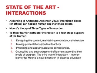 STATE OF THE ART -
INTERACTIONS
•  According to Anderson (Anderson 2003), interaction online
(or offline) can happen human and inanimate actors.
•  Moore’s theory of Three Types of Interaction
•  To Moor learner-instructor interaction is a four-stage support
of the learner:
1.  Designing the content, maintaining motivation, self-direction
2.  Making presentations (student/teacher)
3.  Practicing and applying acquired competences.
4.  Counseling and encouragement of learners according their
levels of progress. The third type of interaction – learner-
learner for Moor is a new dimension in distance education
 