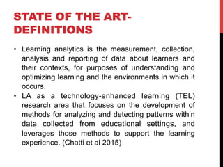 STATE OF THE ART-
DEFINITIONS
•  Learning analytics is the measurement, collection,
analysis and reporting of data about learners and
their contexts, for purposes of understanding and
optimizing learning and the environments in which it
occurs.
•  LA as a technology-enhanced learning (TEL)
research area that focuses on the development of
methods for analyzing and detecting patterns within
data collected from educational settings, and
leverages those methods to support the learning
experience. (Chatti et al 2015)
 