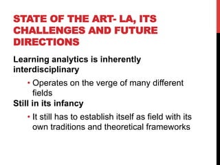 STATE OF THE ART- LA, ITS
CHALLENGES AND FUTURE
DIRECTIONS
Learning analytics is inherently
interdisciplinary
• Operates on the verge of many different
fields
Still in its infancy
• It still has to establish itself as field with its
own traditions and theoretical frameworks
 