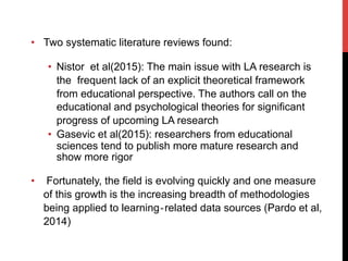 •  Two systematic literature reviews found:
•  Nistor et al(2015): The main issue with LA research is
the frequent lack of an explicit theoretical framework
from educational perspective. The authors call on the
educational and psychological theories for significant
progress of upcoming LA research
•  Gasevic et al(2015): researchers from educational
sciences tend to publish more mature research and
show more rigor
•  Fortunately, the field is evolving quickly and one measure
of this growth is the increasing breadth of methodologies
being applied to learning‐related data sources (Pardo et al,
2014)
 