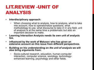 LIT.REVIEW -UNIT OF
ANALYSIS
•  Interdisciplinary approach:
•  When choosing what to analyze, how to analysis, what to take
into account, how to operationalize questions, what
methodology to use, what discourse to take in in any field, unit
of analysis is at the same time a problematic but also an
important decision to make.
•  Learning Interaction Analysis needs its own unit of analysis
too.
•  influenced by the work of Matusov who has given an
extensive account on this issue from different perspectives.
•  Building on his understanding on the unit of analysis we will
also bring arguments from:
•  Socio-cultural research, education, human-computer
interaction, computer science, sociology, technology-
enhanced learning, psychology and other fields.
 