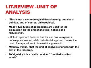 LIT.REVIEW -UNIT OF
ANALYSIS
•  This is not a methodological decision only, but also a
political, and of course, philosophical.
•  Mostly, two types of approaches are used for the
discussion on the unit of analysis: holistic and
reductionist.
•  Holistic approach believes that the unit has to express a
whole phenomenon, while reductionist approach breaks the
unit of analysis down to its most fine grain unit.
•  Matusov thinks, that the unit of analysis changes with the
aim of the research.
•  To Vigotsky it is a “self-contained” “unified smallest
whole”.
 