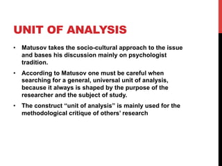 UNIT OF ANALYSIS
•  Matusov takes the socio-cultural approach to the issue
and bases his discussion mainly on psychologist
tradition.
•  According to Matusov one must be careful when
searching for a general, universal unit of analysis,
because it always is shaped by the purpose of the
researcher and the subject of study.
•  The construct “unit of analysis” is mainly used for the
methodological critique of others’ research
 