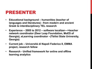 PRESENTER
•  Educational background – humanities (teacher of
languages and literatures) - from modern and ancient
Greek to interdisciplinary TEL research
•  Experience – 2005 to 2012 – software localizer—>teacher
network coordinator (Deer Leap Foundation, MoES of
Georgia), eLearning coordinator –(Tbilisi State University,
Georgia)
•  Current job – Università di Napoli Federico II, EMMA
project, research fellow
•  Research - Unified framework for online and offline
learning analytics
 