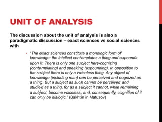 UNIT OF ANALYSIS
The discussion about the unit of analysis is also a
paradigmatic discussion – exact sciences vs social sciences
with
•  “The exact sciences constitute a monologic form of
knowledge: the intellect contemplates a thing and expounds
upon it. There is only one subject here-cognizing
(contemplating) and speaking (expounding). In opposition to
the subject there is only a voiceless thing. Any object of
knowledge (including man) can be perceived and cognized as
a thing. But a subject as such cannot be perceived and
studied as a thing, for as a subject it cannot, while remaining
a subject, become voiceless, and, consequently, cognition of it
can only be dialogic.” (Bakhtin in Matusov)
 